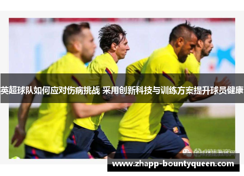 英超球队如何应对伤病挑战 采用创新科技与训练方案提升球员健康