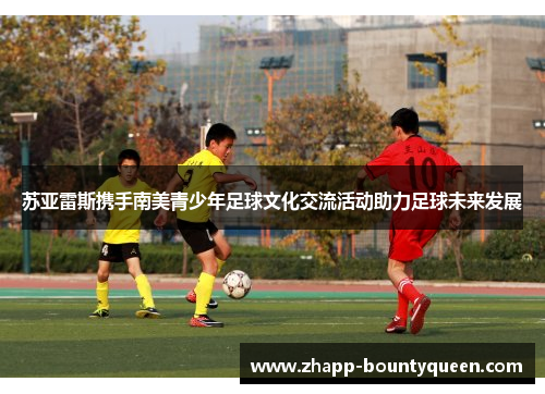 苏亚雷斯携手南美青少年足球文化交流活动助力足球未来发展