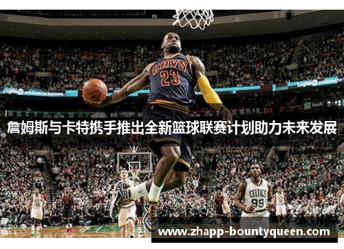 詹姆斯与卡特携手推出全新篮球联赛计划助力未来发展