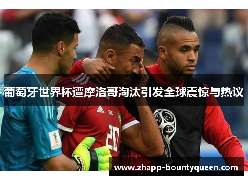 葡萄牙世界杯遭摩洛哥淘汰引发全球震惊与热议