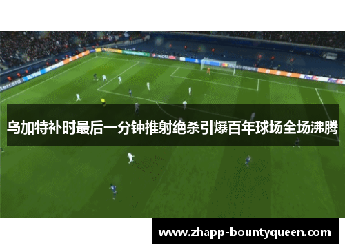 乌加特补时最后一分钟推射绝杀引爆百年球场全场沸腾 乌加特补时最后一分钟推射绝杀引爆百年球场全场沸腾