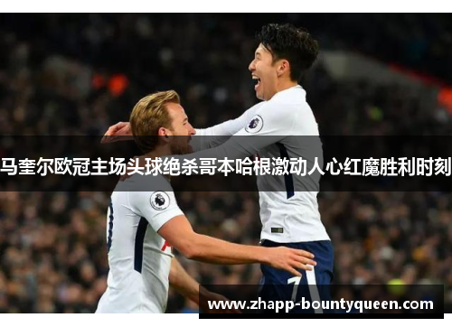 马奎尔欧冠主场头球绝杀哥本哈根激动人心红魔胜利时刻